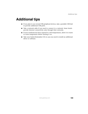 Page 179169
Additional tips
www.gateway.com
Additional tips
■If you plan to use several USB peripheral devices, take a portable USB hub 
to provide additional USB ports.
■Take a network cable if you need to connect to a network. Some hotels 
provide Internet connectivity only through their networks.
■If your notebook has been exposed to cold temperatures, allow it to warm 
to room temperature before turning it on.
■Ta k e  y o u r  System Restoration CDs in case you need to install an additional 
driver or...