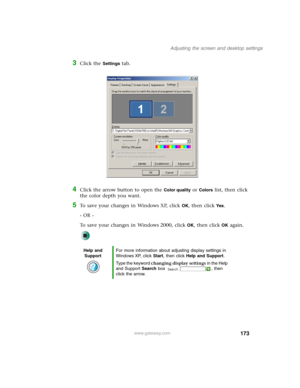 Page 183173
Adjusting the screen and desktop settings
www.gateway.com
3Click the Settings tab.
4Click the arrow button to open the Color quality or Colors list, then click 
the color depth you want.
5To save your changes in Windows XP, click OK, then click Yes.
- OR -
To save your changes in Windows 2000, click 
OK, then click OK again.
Help and 
SupportFor more information about adjusting display settings in 
Windows XP, click Start, then click Help and Support.
Type the keyword changing display settings in the...