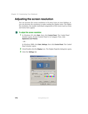 Page 184174
Chapter 10: Customizing Your Notebook
www.gateway.com
Adjusting the screen resolution
You can increase the screen resolution to fit more icons on your desktop, or 
you can decrease the resolution to make reading the display easier. The higher 
the resolution, the smaller individual components of the screen (such as icons 
and menu bars) appear.
To adjust the screen resolution:
1In Windows XP, click Start, then click Control Panel. The Control Panel 
window opens. If your Control Panel is in Category...