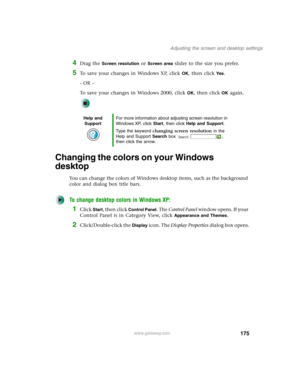 Page 185175
Adjusting the screen and desktop settings
www.gateway.com
4Drag the Screen resolution or Screen area slider to the size you prefer.
5To save your changes in Windows XP, click OK, then click Yes.
- OR -
To save your changes in Windows 2000, click 
OK, then click OK again.
Changing the colors on your Windows 
desktop
You can change the colors of Windows desktop items, such as the background 
color and dialog box title bars.
To change desktop colors in Windows XP:
1Click Start, then click Control Panel....