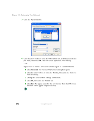 Page 186176
Chapter 10: Customizing Your Notebook
www.gateway.com
3Click the Appearance tab.
4Click the arrow button to open the Color scheme list, click the color scheme 
you want, then click 
OK. The new colors appear on your desktop.
- OR -
If you want to create a new color scheme as part of a desktop theme:
aClick Advanced. The Advanced Appearance dialog box opens.
bClick the arrow button to open the Item list, then click the item you 
want to change.
cChange the color or font settings for the item.
dClick...