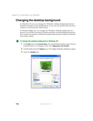 Page 188178
Chapter 10: Customizing Your Notebook
www.gateway.com
Changing the desktop background
In Windows XP, you can change the Windows desktop background picture. 
Windows provides several backgrounds, or you can use pictures that you have 
created or retrieved from other sources.
In Windows 2000, you can change the Windows desktop background to a 
picture or an HTML document. Windows provides several background pictures. 
You can also use pictures or HTML documents that you have created or retrieved 
from...