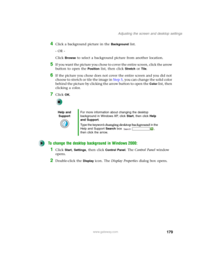 Page 189179
Adjusting the screen and desktop settings
www.gateway.com
4Click a background picture in the Background list.
- OR -
Click 
Browse to select a background picture from another location.
5If you want the picture you chose to cover the entire screen, click the arrow 
button to open the 
Position list, then click Stretch or Tile.
6If the picture you chose does not cover the entire screen and you did not 
choose to stretch or tile the image in Step 5, you can change the solid color 
behind the picture by...