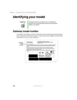 Page 2010
Chapter 1: Checking Out Your Gateway M305
www.gateway.com
Identifying your model
Gateway model number
The label on the bottom of your notebook contains information that identifies 
your notebook model and its features. Gateway Technical Support will need this 
information if you call for assistance.
ImportantThe labels shown in this section are for informational 
purposes only. Label information varies by model, features 
ordered, and location.
 
Gateway
model
number 