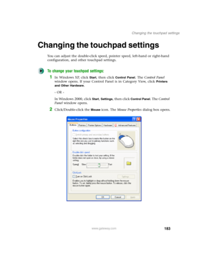 Page 193183
Changing the touchpad settings
www.gateway.com
Changing the touchpad settings
You can adjust the double-click speed, pointer speed, left-hand or right-hand 
configuration, and other touchpad settings.
To change your touchpad settings:
1In Windows XP, click Start, then click Control Panel. The Control Panel 
window opens. If your Control Panel is in Category View, click 
Printers 
and Other Hardware
.
- OR -
In Windows 2000, click 
Start, Settings, then click Control Panel. The Control 
Panel window...