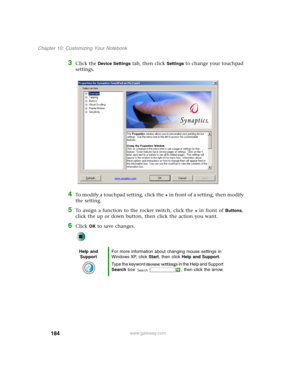 Page 194184
Chapter 10: Customizing Your Notebook
www.gateway.com
3Click the Device Settings tab, then click Settings to change your touchpad 
settings.
4To modify a touchpad setting, click the + in front of a setting, then modify 
the setting.
5To assign a function to the rocker switch, click the + in front of Buttons, 
click the up or down button, then click the action you want.
6Click OK to save changes.
Help and 
SupportFor more information about changing mouse settings in 
Windows XP, click Start, then...
