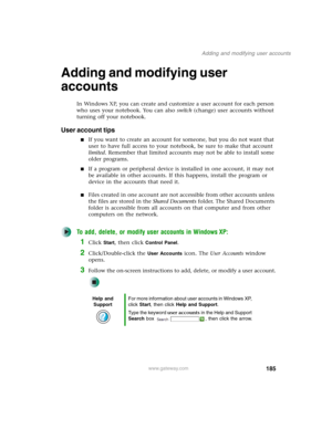 Page 195185
Adding and modifying user accounts
www.gateway.com
Adding and modifying user 
accounts
In Windows XP, you can create and customize a user account for each person 
who uses your notebook. You can also switch (change) user accounts without 
turning off your notebook.
User account tips
■If you want to create an account for someone, but you do not want that 
user to have full access to your notebook, be sure to make that account 
limited. Remember that limited accounts may not be able to install some...