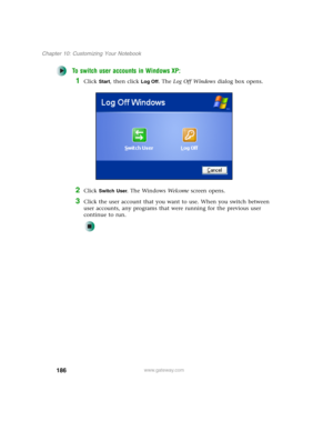 Page 196186
Chapter 10: Customizing Your Notebook
www.gateway.com
To switch user accounts in Windows XP:
1Click Start, then click Log Off. The Log Off Windows dialog box opens.
2Click Switch User. The Windows We l c o m e screen opens.
3Click the user account that you want to use. When you switch between 
user accounts, any programs that were running for the previous user 
continue to run. 