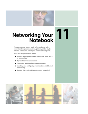 Page 19711
187
Networking Your
Notebook
Connecting your home, small office, or home office 
computers lets you share drives, printers, and a single 
Internet connection among the connected computers.
Read this chapter to learn about:
■Benefits of using a network in your home, small office, 
or home office
■Types of network connections
■Purchasing additional network equipment
■Installing and configuring your notebook for Ethernet 
networking
■Turning the wireless Ethernet emitter on and off 