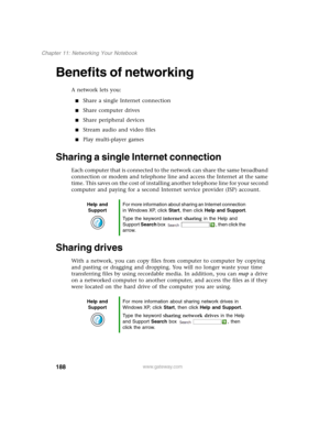 Page 198188
Chapter 11: Networking Your Notebook
www.gateway.com
Benefits of networking
A network lets you:
■Share a single Internet connection
■Share computer drives
■Share peripheral devices
■Stream audio and video files
■Play multi-player games
Sharing a single Internet connection
Each computer that is connected to the network can share the same broadband 
connection or modem and telephone line and access the Internet at the same 
time. This saves on the cost of installing another telephone line for your...