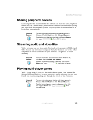 Page 199189
Benefits of networking
www.gateway.com
Sharing peripheral devices
Each computer that is connected to the network can share the same peripheral 
devices, such as a printer. Select print from the computer you are currently using 
and your file is automatically printed on your printer no matter where it is 
located on your network.
Streaming audio and video files
With a network, you can store audio files (such as the popular .MP3 files) and 
video files on any networked computer, then play them on any...
