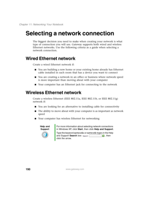 Page 200190
Chapter 11: Networking Your Notebook
www.gateway.com
Selecting a network connection
The biggest decision you need to make when creating your network is what 
type of connection you will use. Gateway supports both wired and wireless 
Ethernet networks. Use the following criteria as a guide when selecting a 
network connection.
Wired Ethernet network
Create a wired Ethernet network if:
■You are building a new home or your existing home already has Ethernet 
cable installed in each room that has a...
