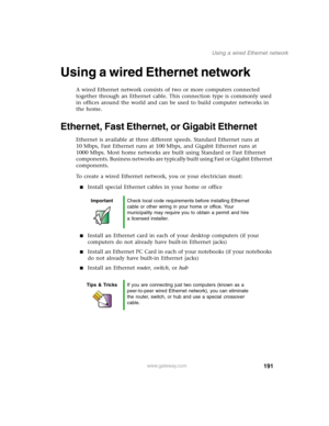Page 201191
Using a wired Ethernet network
www.gateway.com
Using a wired Ethernet network
A wired Ethernet network consists of two or more computers connected 
together through an Ethernet cable. This connection type is commonly used 
in offices around the world and can be used to build computer networks in 
the home.
Ethernet, Fast Ethernet, or Gigabit Ethernet
Ethernet is available at three different speeds. Standard Ethernet runs at 
10 Mbps, Fast Ethernet runs at 100 Mbps, and Gigabit Ethernet runs at 
1000...