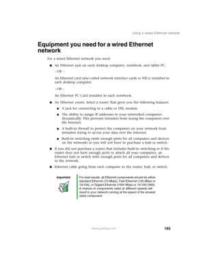 Page 203193
Using a wired Ethernet network
www.gateway.com
Equipment you need for a wired Ethernet 
network
For a wired Ethernet network you need:
■An Ethernet jack on each desktop computer, notebook, and tablet PC.
- OR -
An Ethernet card (also called network interface cards or NICs) installed in 
each desktop computer.
- OR -
An Ethernet PC Card installed in each notebook.
■An Ethernet router. Select a router that gives you the following features:
■A jack for connecting to a cable or DSL modem.
■The ability to...