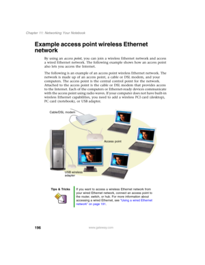 Page 206196
Chapter 11: Networking Your Notebook
www.gateway.com
Example access point wireless Ethernet 
network
By using an access point, you can join a wireless Ethernet network and access 
a wired Ethernet network. The following example shows how an access point 
also lets you access the Internet.
The following is an example of an access point wireless Ethernet network. The 
network is made up of an access point, a cable or DSL modem, and your 
computers. The access point is the central control point for the...