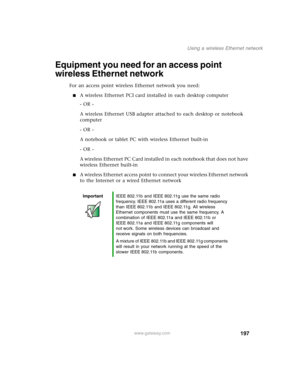 Page 207197
Using a wireless Ethernet network
www.gateway.com
Equipment you need for an access point 
wireless Ethernet network
For an access point wireless Ethernet network you need:
■A wireless Ethernet PCI card installed in each desktop computer
- OR -
A wireless Ethernet USB adapter attached to each desktop or notebook 
computer
- OR -
A notebook or tablet PC with wireless Ethernet built-in
- OR -
A wireless Ethernet PC Card installed in each notebook that does not have 
wireless Ethernet built-in
■A...
