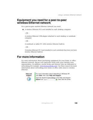 Page 209199
Using a wireless Ethernet network
www.gateway.com
Equipment you need for a peer-to-peer 
wireless Ethernet network
For a peer-to-peer wireless Ethernet network you need:
■A wireless Ethernet PCI card installed in each desktop computer
- OR -
A wireless Ethernet USB adapter attached to each desktop or notebook 
computer
- OR -
A notebook or tablet PC with wireless Ethernet built-in
- OR -
A wireless Ethernet PC Card installed in each notebook that does not have 
wireless Ethernet built-in
For more...