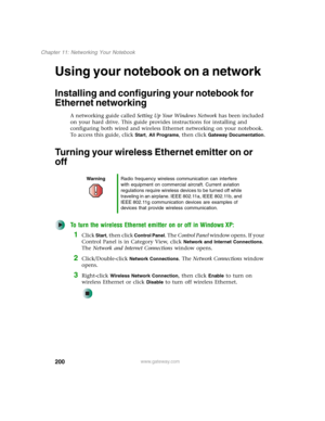 Page 210200
Chapter 11: Networking Your Notebook
www.gateway.com
Using your notebook on a network
Installing and configuring your notebook for 
Ethernet networking
A networking guide called Setting Up Your Windows Network has been included 
on your hard drive. This guide provides instructions for installing and 
configuring both wired and wireless Ethernet networking on your notebook. 
To access this guide, click 
Start, All Programs, then click Gateway Documentation.
Turning your wireless Ethernet emitter on or...