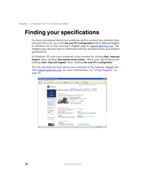 Page 2212
Chapter 1: Checking Out Your Gateway M305
www.gateway.com
Finding your specifications
For more information about your notebook, such as memory size, memory type, 
and hard drive size, go to the 
See your PC’s configuration link in Help and Support 
in Windows XP or visit Gateway’s eSupport page at support.gateway.com
. The 
eSupport page also has links to additional Gateway documentation and detailed 
specifications.
In Windows XP, view your notebook’s serial number by clicking 
Start, Help and...