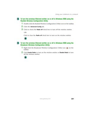 Page 211201
Using your notebook on a network
www.gateway.com
To turn the wireless Ethernet emitter on or off in Windows 2000 using the 
Realtek Wireless Configuration Utility:
1Double-click the Realtek Wireless Configuration Utility icon on the taskbar.
2Click the Advanced Config tab.
3Click to check the Radio off check box to turn off the wireless emitter.
-OR-
Click to clear the 
Radio off check box to turn on the wireless emitter.
To turn the wireless Ethernet emitter on or off in Windows 2000 using the...