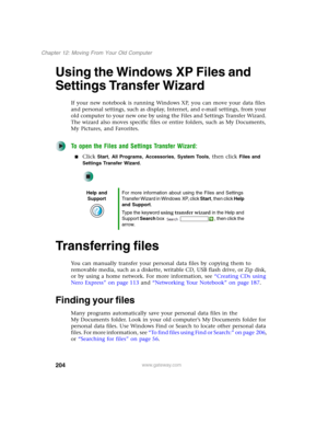 Page 214204
Chapter 12: Moving From Your Old Computer
www.gateway.com
Using the Windows XP Files and 
Settings Transfer Wizard
If your new notebook is running Windows XP, you can move your data files 
and personal settings, such as display, Internet, and e-mail settings, from your 
old computer to your new one by using the Files and Settings Transfer Wizard. 
The wizard also moves specific files or entire folders, such as My Documents, 
My Pictures, and Favorites.
To open the Files and Settings Transfer Wizard:...