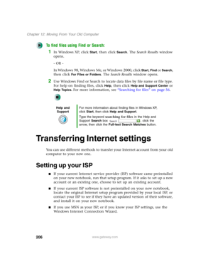 Page 216206
Chapter 12: Moving From Your Old Computer
www.gateway.com
To find files using Find or Search:
1In Windows XP, click Start, then click Search. The Search Results window 
opens.
- OR -
In Windows 98, Windows Me, or Windows 2000, click 
Start, Find or Search, 
then click 
For Files or Folders. The Search Results window opens.
2Use Windows Find or Search to locate data files by file name or file type. 
For help on finding files, click 
Help, then click Help and Support Center or 
Help Topics. For more...