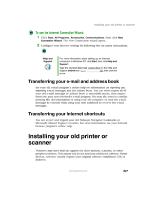 Page 217207
Installing your old printer or scanner
www.gateway.com
To use the Internet Connection Wizard:
1Click Start, All Programs, Accessories, Communications, then click New 
Connection Wizard
. The New Connection wizard opens.
2Configure your Internet settings by following the on-screen instructions.
Transferring your e-mail and address book
See your old e-mail program’s online help for information on exporting and 
importing e-mail messages and the address book. You can often export all of 
your old e-mail...