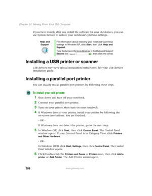 Page 218208
Chapter 12: Moving From Your Old Computer
www.gateway.com
If you have trouble after you install the software for your old devices, you can 
use System Restore to restore your notebook’s previous settings.
Installing a USB printer or scanner
USB devices may have special installation instructions. See your USB device’s 
installation guide.
Installing a parallel port printer
You can usually install parallel port printers by following these steps.
To install your old printer:
1Shut down and turn off your...