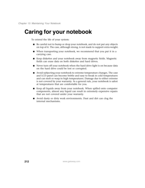 Page 222212
Chapter 13: Maintaining Your Notebook
www.gateway.com
Caring for your notebook
To extend the life of your system:
■Be careful not to bump or drop your notebook, and do not put any objects 
on top of it. The case, although strong, is not made to support extra weight.
■When transporting your notebook, we recommend that you put it in a 
carrying case.
■Keep diskettes and your notebook away from magnetic fields. Magnetic 
fields can erase data on both diskettes and hard drives.
■Never turn off your...