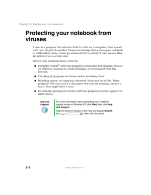 Page 224214
Chapter 13: Maintaining Your Notebook
www.gateway.com
Protecting your notebook from 
viruses
A virus is a program that attaches itself to a file on a computer, then spreads 
from one computer to another. Viruses can damage data or cause your notebook 
to malfunction. Some viruses go undetected for a period of time because they 
are activated on a certain date.
Protect your notebook from a virus by:
■Using the Norton® AntiVirus program to check files and programs that are 
on diskettes, attached to...