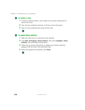 Page 226216
Chapter 13: Maintaining Your Notebook
www.gateway.com
To remove a virus:
1If Norton AntiVirus finds a virus, follow all on-screen instructions to 
remove the virus.
2Turn off your notebook and leave it off for at least 30 seconds.
3Turn on your notebook and rescan for the virus.
To update Norton AntiVirus:
1Make sure that you are connected to the Internet.
2Click Start, All Programs, Norton AntiVirus, then click LiveUpdate - Norton 
AntiVirus
. The LiveUpdate wizard opens.
3Follow the on-screen...