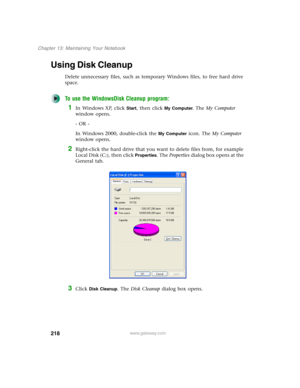 Page 228218
Chapter 13: Maintaining Your Notebook
www.gateway.com
Using Disk Cleanup
Delete unnecessary files, such as temporary Windows files, to free hard drive 
space.
To use the WindowsDisk Cleanup program:
1In Windows XP, click Start, then click My Computer. The My Computer 
window opens.
- OR -
In Windows 2000, double-click the 
My Computer icon. The My Computer 
window opens.
2Right-click the hard drive that you want to delete files from, for example 
Local Disk (C:), then click 
Properties. The...