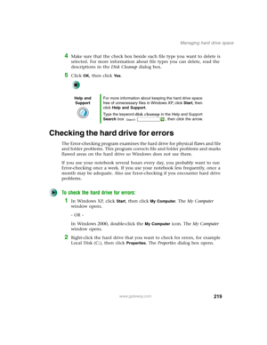 Page 229219
Managing hard drive space
www.gateway.com
4Make sure that the check box beside each file type you want to delete is 
selected. For more information about file types you can delete, read the 
descriptions in the Disk Cleanup dialog box.
5Click OK, then click Ye s.
Checking the hard drive for errors
The Error-checking program examines the hard drive for physical flaws and file 
and folder problems. This program corrects file and folder problems and marks 
flawed areas on the hard drive so Windows does...