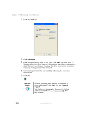Page 230220
Chapter 13: Maintaining Your Notebook
www.gateway.com
3Click the Tools tab.
4Click Check Now.
5Click the options you want to use, then click Start. For help, press F1. 
Windows checks the drive for errors. This process may take several minutes. 
After Windows has finished checking the drive for errors, it provides a 
summary of the problems that it found.
6Correct any problems that are found by following the on-screen 
instructions.
7Click OK.
Help and 
SupportFor more information about checking the...
