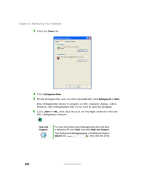 Page 232222
Chapter 13: Maintaining Your Notebook
www.gateway.com
3Click the Tools tab.
4Click Defragment Now.
5If Disk Defragmenter does not start automatically, click Defragment or Start.
Disk Defragmenter shows its progress on the computer display. When 
finished, Disk Defragmenter asks if you want to quit the program.
6Click Close or Ye s, then click the X in the top-right corner to close the 
Disk Defragmenter window.
Help and 
SupportFor more information about defragmenting the hard drive 
in Windows XP,...