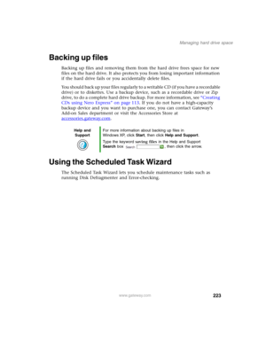 Page 233223
Managing hard drive space
www.gateway.com
Backing up files
Backing up files and removing them from the hard drive frees space for new 
files on the hard drive. It also protects you from losing important information 
if the hard drive fails or you accidentally delete files.
You should back up your files regularly to a writable CD (if you have a recordable 
drive) or to diskettes. Use a backup device, such as a recordable drive or Zip 
drive, to do a complete hard drive backup. For more information,...