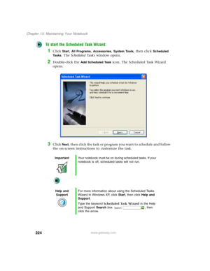 Page 234224
Chapter 13: Maintaining Your Notebook
www.gateway.com
To start the Scheduled Task Wizard:
1Click Start, All Programs, Accessories, System Tools, then click Scheduled 
Ta s k s
. The Scheduled Tasks window opens.
2Double-click the Add Scheduled Task icon. The Scheduled Task Wizard 
opens.
3Click Next, then click the task or program you want to schedule and follow 
the on-screen instructions to customize the task.
ImportantYour notebook must be on during scheduled tasks. If your 
notebook is off,...