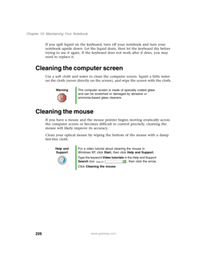 Page 236226
Chapter 13: Maintaining Your Notebook
www.gateway.com
If you spill liquid on the keyboard, turn off your notebook and turn your 
notebook upside down. Let the liquid drain, then let the keyboard dry before 
trying to use it again. If the keyboard does not work after it dries, you may 
need to replace it.
Cleaning the computer screen
Use a soft cloth and water to clean the computer screen. Squirt a little water 
on the cloth (never directly on the screen), and wipe the screen with the cloth.
Cleaning...