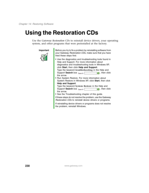 Page 240230
Chapter 14: Restoring Software
www.gateway.com
Using the Restoration CDs
Use the Gateway Restoration CDs to reinstall device drivers, your operating 
system, and other programs that were preinstalled at the factory.
ImportantBefore you try to fix a problem by reinstalling software from 
your Gateway Restoration CDs, make sure that you have 
tried these steps first:
■Use the diagnostics and troubleshooting tools found in 
Help and Support. For more information about 
diagnostics and troubleshooting...