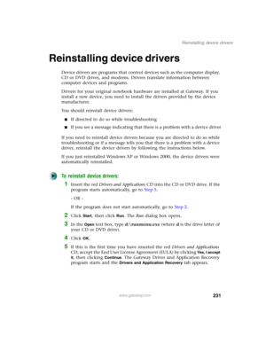 Page 241231
Reinstalling device drivers
www.gateway.com
Reinstalling device drivers
Device drivers are programs that control devices such as the computer display, 
CD or DVD drives, and modems. Drivers translate information between 
computer devices and programs.
Drivers for your original notebook hardware are installed at Gateway. If you 
install a new device, you need to install the drivers provided by the device 
manufacturer.
You should reinstall device drivers:
■If directed to do so while troubleshooting...
