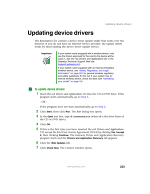 Page 243233
Updating device drivers
www.gateway.com
Updating device drivers
The Restoration CDs contain a device driver update utility that works over the 
Internet. If you do not have an Internet service provider, the update utility 
works by direct-dialing the device driver update service.
To update device drivers:
1Insert the red Drivers and Applications CD into the CD or DVD drive. If the 
program starts automatically, go to Step 5.
- OR -
If the program does not start automatically, go to Step 2.
2Click...