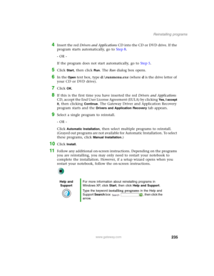 Page 245235
Reinstalling programs
www.gateway.com
4Insert the red Drivers and Applications CD into the CD or DVD drive. If the 
program starts automatically, go to Step 8.
- OR -
If the program does not start automatically, go to Step 5.
5Click Start, then click Run. The Run dialog box opens.
6In the Open text box, type d:\runmenu.exe (where d is the drive letter of 
your CD or DVD drive).
7Click OK.
8If this is the first time you have inserted the red Drivers and Applications 
CD, accept the End User License...