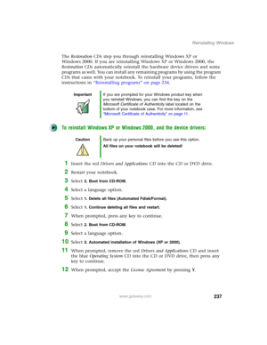 Page 247237
Reinstalling Windows
www.gateway.com
The Restoration CDs step you through reinstalling Windows XP or 
Windows 2000. If you are reinstalling Windows XP or Windows 2000, the 
Restoration CDs automatically reinstall the hardware device drivers and some 
programs as well. You can install any remaining programs by using the program 
CDs that came with your notebook. To reinstall your programs, follow the 
instructions in “Reinstalling programs” on page 234.
To reinstall Windows XP or Windows 2000, and the...
