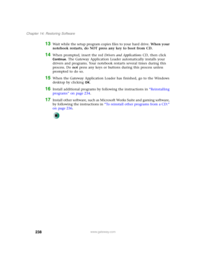 Page 248238
Chapter 14: Restoring Software
www.gateway.com
13Wait while the setup program copies files to your hard drive. When your 
notebook restarts, do NOT press any key to boot from CD.
14When prompted, insert the red Drivers and Applications CD, then click 
Continue. The Gateway Application Loader automatically installs your 
drivers and programs. Your notebook restarts several times during this 
process. Do not press any keys or buttons during this process unless 
prompted to do so.
15When the Gateway...