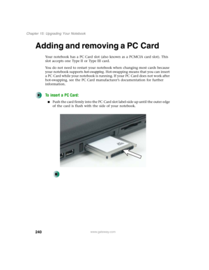 Page 250240
Chapter 15: Upgrading Your Notebook
www.gateway.com
Adding and removing a PC Card
Your notebook has a PC Card slot (also known as a PCMCIA card slot). This 
slot accepts one Type II or Type III card.
You do not need to restart your notebook when changing most cards because 
your notebook supports hot-swapping. Hot-swapping means that you can insert 
a PC Card while your notebook is running. If your PC Card does not work after 
hot-swapping, see the PC Card manufacturer’s documentation for further...