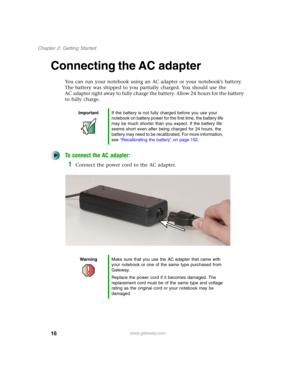 Page 2616
Chapter 2: Getting Started
www.gateway.com
Connecting the AC adapter
You can run your notebook using an AC adapter or your notebook’s battery. 
The battery was shipped to you partially charged. You should use the 
AC adapter right away to fully charge the battery. Allow 24 hours for the battery 
to fully charge.
To connect the AC adapter:
1Connect the power cord to the AC adapter.
ImportantIf the battery is not fully charged before you use your 
notebook on battery power for the first time, the...