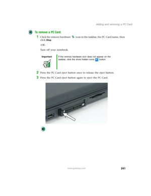 Page 251241
Adding and removing a PC Card
www.gateway.com
To remove a PC Card:
1Click the remove hardware icon in the taskbar, the PC Card name, then 
click
Stop.
-OR-
Turn off your notebook.
2Press the PC Card eject button once to release the eject button.
3Press the PC Card eject button again to eject the PC Card.
ImportantIf the remove hardware icon does not appear on the 
taskbar, click the show hidden icons button. 