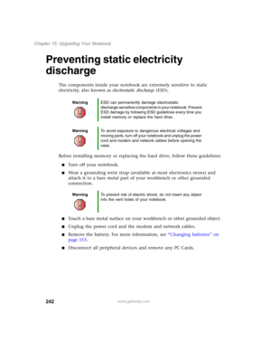 Page 252242
Chapter 15: Upgrading Your Notebook
www.gateway.com
Preventing static electricity 
discharge
The components inside your notebook are extremely sensitive to static 
electricity, also known as electrostatic discharge (ESD).
Before installing memory or replacing the hard drive, follow these guidelines:
■Turn off your notebook.
■Wear a grounding wrist strap (available at most electronics stores) and 
attach it to a bare metal part of your workbench or other grounded 
connection.
■Touch a bare metal...
