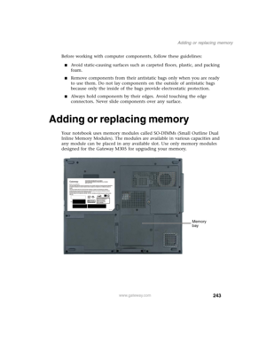 Page 253243
Adding or replacing memory
www.gateway.com
Before working with computer components, follow these guidelines:
■Avoid static-causing surfaces such as carpeted floors, plastic, and packing 
foam.
■Remove components from their antistatic bags only when you are ready 
to use them. Do not lay components on the outside of antistatic bags 
because only the inside of the bags provide electrostatic protection.
■Always hold components by their edges. Avoid touching the edge 
connectors. Never slide components...