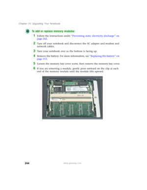 Page 254244
Chapter 15: Upgrading Your Notebook
www.gateway.com
To add or replace memory modules:
1Follow the instructions under “Preventing static electricity discharge” on 
page 242.
2Turn off your notebook and disconnect the AC adapter and modem and 
network cables.
3Turn your notebook over so the bottom is facing up.
4Remove the battery. For more information, see “Replacing the battery” on 
page 153.
5Loosen the memory bay cover screw, then remove the memory bay cover.
6If you are removing a module, gently...